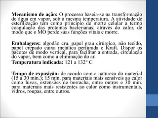 Mecanismo de ação: O processo baseia-se na transformação
de água em vapor, sob a mesma temperatura. A atividade de
esterilização tem como princípio de morte celular a termo
coagulação das proteínas bacterianas, através do calor, de
modo que o MO perde suas funções vitais e morre.
Embalagens: algodão cru, papel grau cirúrgico, não tecido,
papel crepado caixa metálica perfurada e Kraft. Dispor os
pacotes de modo vertical, para facilitar a entrada, circulação
do vapor, bem como a eliminação do ar.
Temperatura indicada: 121 a 132° C
Tempo de exposição: de acordo com a natureza do material
(15 a 30 min.); 15 min. para materiais mais sensíveis ao calor
como luvas, extensões de borracha, entre outros e 30 min.
para materiais mais resistentes ao calor como instrumentais,
vidros, roupas, entre outros.
 