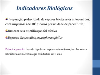 Indicadores Biológicos
Preparação padronizada de esporos bacterianos autocontidos,
com suspensões de 106 esporos por unidade de papel filtro.
Indicam se a esterilização foi efetiva
Esporos Geobacillus stearothermophilus
Primeira geração: tiras de papel com esporos microbianos, incubados em
laboratório de microbiologia com leitura em 7 dias.
 
