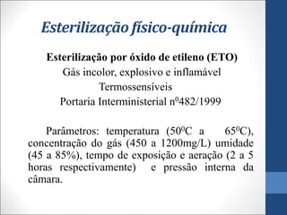 Esterilização físico-química
Esterilização por óxido de etileno (ETO)
Gás incolor, explosivo e inflamável
Termossensíveis
Portaria Interministerial n0482/1999
Parâmetros: temperatura (500C a 650C),
concentração do gás (450 a 1200mg/L) umidade
(45 a 85%), tempo de exposição e aeração (2 a 5
horas respectivamente) e pressão interna da
câmara.
 