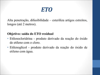 ETO
Alta penetração, difusibilidade – esteriliza artigos estreitos,
longos (até 2 metros).
Objetivo: saída do ETO residual
• Etilenocloridrina - produto derivado da reação do óxido
de etileno com o cloro.
• Etilenoglicol - produto derivado da reação do óxido de
etileno com água.
 
