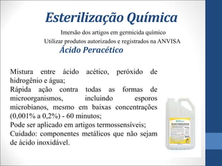 Esterilização Química
Imersão dos artigos em germicida químico
Utilizar produtos autorizados e registrados na ANVISA
Ácido Peracético
Mistura entre ácido acético, peróxido de
hidrogênio e água;
Rápida ação contra todas as formas de
microorganismos, incluindo esporos
microbianos, mesmo em baixas concentrações
(0,001% a 0,2%) - 60 minutos;
Pode ser aplicado em artigos termossensíveis;
Cuidado: componentes metálicos que não sejam
de ácido inoxidável.
 
