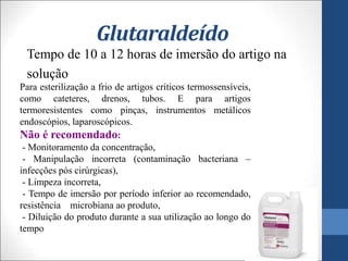 Glutaraldeído
Tempo de 10 a 12 horas de imersão do artigo na
solução
Para esterilização a frio de artigos críticos termossensíveis,
como cateteres, drenos, tubos. E para artigos
termoresistentes como pinças, instrumentos metálicos
endoscópios, laparoscópicos.
Não é recomendado:
- Monitoramento da concentração,
- Manipulação incorreta (contaminação bacteriana –
infecções pós cirúrgicas),
- Limpeza incorreta,
- Tempo de imersão por período inferior ao recomendado,
resistência microbiana ao produto,
- Diluição do produto durante a sua utilização ao longo do
tempo
 