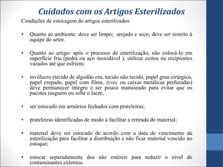 Cuidados com os Artigos Esterilizados
Condições de estocagem do artigos esterilizados
• Quanto ao ambiente: deve ser limpo; arejado e seco; deve ser restrito à
equipe do setor.
• Quanto ao artigo: após o processo de esterilização, não colocá-lo em
superfície fria (pedra ou aço inoxidável ), utilizar cestos ou recipientes
vazados até que esfriem;
• invólucro (tecido de algodão cru, tecido não tecido, papel grau cirúrgico,
papel crepado, papel com filme, tyvec ou caixas metálicas perfuradas)
deve permanecer íntegro e ser pouco manuseado para evitar que os
pacotes rasguem ou solte o lacre;
• ser estocado em armários fechados com prateleiras;
• prateleiras identificadas de modo a facilitar a retirada do material;
• material deve ser estocado de acordo com a data de vencimento da
esterilização para facilitar a distribuição e não ficar material vencido no
estoque;
• estocar separadamente dos não estéreis para reduzir o nível de
contaminantes externos.
 