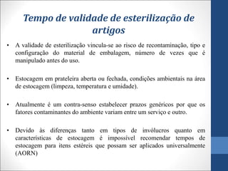Tempo de validade de esterilização de
artigos
• A validade de esterilização vincula-se ao risco de recontaminação, tipo e
configuração do material de embalagem, número de vezes que é
manipulado antes do uso.
• Estocagem em prateleira aberta ou fechada, condições ambientais na área
de estocagem (limpeza, temperatura e umidade).
• Atualmente é um contra-senso estabelecer prazos genéricos por que os
fatores contaminantes do ambiente variam entre um serviço e outro.
• Devido às diferenças tanto em tipos de invólucros quanto em
características de estocagem é impossível recomendar tempos de
estocagem para itens estéreis que possam ser aplicados universalmente
(AORN)
 