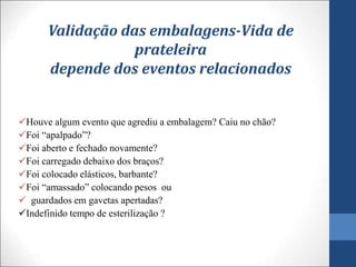Validação das embalagens-Vida de
prateleira
depende dos eventos relacionados
Houve algum evento que agrediu a embalagem? Caiu no chão?
Foi “apalpado”?
Foi aberto e fechado novamente?
Foi carregado debaixo dos braços?
Foi colocado elásticos, barbante?
Foi “amassado” colocando pesos ou
 guardados em gavetas apertadas?
Indefinido tempo de esterilização ?
 