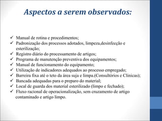  Manual de rotina e procedimentos;
 Padronização dos processos adotados, limpeza,desinfecção e
esterilização;
 Registro diário do processamento de artigos;
 Programa de manutenção preventiva dos equipamentos;
 Manual de funcionamento do equipamento;
 Utilização de indicadores adequados ao processo empregado;
 Barreira fixa até o teto da área suja e limpa.(Consultórios e Clinicas);
 Bancada adequadas para o preparo do material;
 Local de guarda dos material esterilizado (limpo e fechado);
 Fluxo racional de operacionalização, sem cruzamento de artigo
contaminado e artigo limpo.
Aspectos a serem observados:
 