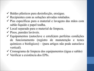  Baldes plásticos para desinfecção, enxágue.
 Recipientes com as soluções ativadas rotulados.
 Pias específicas para o material e lavagens das mãos com
sabão liquido e papel toalha.
 Local separado para o material de limpeza.
 Pisos, paredes laváveis.
 Equipamentos (autoclave e estufa)em perfeitas condições
de funcionamento (registro de manutenção e testes
químicos e biológicos) – (para artigos não pode autoclave
vertical).
 Cronograma de limpeza dos equipamentos (água e sabão)
 Verificar a existência dos EPIs.
 