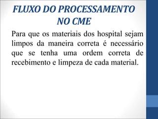FLUXO DO PROCESSAMENTO
NO CME
Para que os materiais dos hospital sejam
limpos da maneira correta é necessário
que se tenha uma ordem correta de
recebimento e limpeza de cada material.
 
