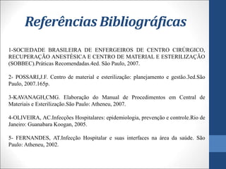 Referências Bibliográficas
1-SOCIEDADE BRASILEIRA DE ENFERGEIROS DE CENTRO CIRÚRGICO,
RECUPERAÇÃO ANESTÉSICA E CENTRO DE MATERIAL E ESTERILIZAÇÃO
(SOBBEC).Práticas Recomendadas.4ed. São Paulo, 2007.
2- POSSARI,J.F. Centro de material e esterilização: planejamento e gestão.3ed.São
Paulo, 2007.165p.
3-KAVANAGH,CMG. Elaboração do Manual de Procedimentos em Central de
Materiais e Esterilização.São Paulo: Atheneu, 2007.
4-OLIVEIRA, AC.Infecções Hospitalares: epidemiologia, prevenção e controle.Rio de
Janeiro: Guanabara Koogan, 2005.
5- FERNANDES, AT.Infecção Hospitalar e suas interfaces na área da saúde. São
Paulo: Atheneu, 2002.
 