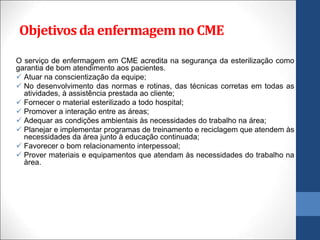 O serviço de enfermagem em CME acredita na segurança da esterilização como
garantia de bom atendimento aos pacientes.
 Atuar na conscientização da equipe;
 No desenvolvimento das normas e rotinas, das técnicas corretas em todas as
atividades, à assistência prestada ao cliente;
 Fornecer o material esterilizado a todo hospital;
 Promover a interação entre as áreas;
 Adequar as condições ambientais às necessidades do trabalho na área;
 Planejar e implementar programas de treinamento e reciclagem que atendem às
necessidades da área junto à educação continuada;
 Favorecer o bom relacionamento interpessoal;
 Prover materiais e equipamentos que atendam às necessidades do trabalho na
àrea.
Objetivosda enfermagemno CME
 