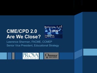 CME/CPD 2.0 Are We Close? Lawrence Sherman, FACME, CCMEP Senior Vice President, Educational Strategy 