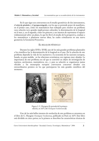 Módulo 1: Matemáticas y Sociedad           Las matemáticas que se esconden detrás de los instrumentos



        En lo que sigue nos centraremos en el estudio geométrico de dos instrumentos,
el reloj de péndulo y el perspectrógrafo, con los que se pretende poner de manifiesto,
en el primer caso, cómo los matemáticos han trabajado para resolver un problema
cuya solución tuvo grandes implicaciones culturales: la determinación de la longitud
en el mar; y, en el segundo, cómo los pintores y sus intentos de representar el espacio
tridimensional sobre un plano, lo que les llevó al estudio de la perspectiva, condujo a
los matemáticos a plantearse nuevas ideas, las cuales cristalizaron en una nueva
geometría: la Geometría Proyectiva.

                                   EL RELOJ DE PÉNDULO

        Durante los siglos XVII y XVIII, uno de los más grandes problemas planteados
a los científicos fue la determinación de la longitud en el mar. De la solución de este
problema dependía la vida de los marineros y la economía de las naciones europeas,
basada, en gran medida, en las relaciones económicas con regiones muy alejadas. La
importancia de este problema era tal que se convirtió en objeto de investigación de
marinos, astrónomos, matemáticos, etc., y para su solución se organizaron juntas
oficiales y las monarquías europeas convocaron concursos dotados con
extraordinarios premios en los que participaron los más grandes científicos del
momento.




                         Figura 2. C. Huygens (i); portada de la primera
                         edición, en 1673, del Horologium Oscillatorium (d).

        Uno de los más bellos intentos de resolución de este problema se encuentra en
el libro de C. Huygens Horologium Oscillatorium, publicado en París en 1673. Este libro
está dividido en cinco partes; en la primera se describen las características técnicas de


Curso Universitario Interdisciplinar “Sociedad, Ciencia, Tecnología y Matemáticas” 2004           3
 