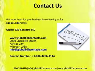 Contact Us
Get more leads for your business by contacting us for
Email Addresses
Global B2B Contacts LLC
www.globalb2bcontacts.com
9030 Charlotte Street
Kansas City
Missouri ,USA
info@globalb2bcontacts.com
Contact Number: +1-816-4286-4114
816-286-4114|info@globalb2bcontacts.com| www.globalb2bcontacts.com
 
