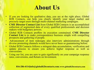 About Us
• If you are looking for qualitative data, you are at the right place. Global
B2B Contacts, can help you clearly identify your target market and
precisely target users through multi-channel marketing campaigns.
• CME Director Contact List from Global B2B Contacts is an accomplished
collection of segmented data of every qualified professionals and decision
makers with budgetary powers.
• Global B2B Contacts proffers its execution constrained. CME Director
Contact List is to make correspondence business simple with compelling
prospects and gathering of people.
• Advancement of item redesigns also interview administrations through
diverse promoting channels would have never been so guaranteeing before.
• Global B2B Contacts follows a stringent data accumulation, verification and
update process to ensure you achieve higher response as well as
conversions.
• Using our list, you are sure to gain significantly on your campaign response
rates, conversions, and Return on Investment.
816-286-4114|info@globalb2bcontacts.com| www.globalb2bcontacts.com
 