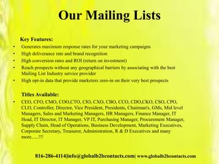 Our Mailing Lists
Key Features:
• Generates maximum response rates for your marketing campaigns
• High deliverance rate and brand recognition
• High conversion rates and ROI (return on investment)
• Reach prospects without any geographical barriers by associating with the best
Mailing List Industry service provider
• High opt-in data that provide marketers zero-in on their very best prospects
Titles Available:
• CEO, CFO, CMO, COO,CTO, CIO, CXO, CBO, CCO, CDO,CKO, CSO, CPO,
CLO, Controller, Director, Vice President, Presidents, Chairman's, GMs, Mid level
Managers, Sales and Marketing Managers, HR Managers, Finance Manager, IT
Head, IT Director, IT Manager, VP IT, Purchasing Manager, Procurement Manager,
Supply Chain, Head of Operations, Business Development, Marketing Executives,
Corporate Secretary, Treasurer, Administration, R & D Executives and many
more......!!!
816-286-4114|info@globalb2bcontacts.com| www.globalb2bcontacts.com
 