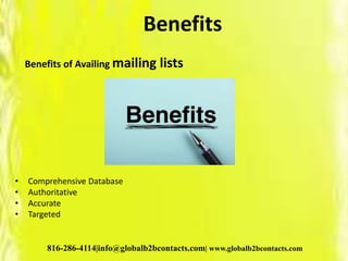 Benefits
Benefits of Availing mailing lists
• Comprehensive Database
• Authoritative
• Accurate
• Targeted
816-286-4114|info@globalb2bcontacts.com| www.globalb2bcontacts.com
 