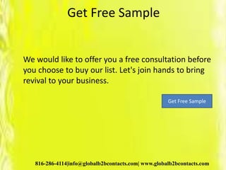 Get Free Sample
We would like to offer you a free consultation before
you choose to buy our list. Let's join hands to bring
revival to your business.
816-286-4114|info@globalb2bcontacts.com| www.globalb2bcontacts.com
Get Free Sample
 