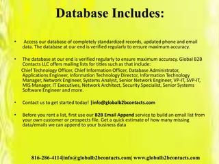 Database Includes:
• Access our database of completely standardized records, updated phone and email
data. The database at our end is verified regularly to ensure maximum accuracy.
• The database at our end is verified regularly to ensure maximum accuracy. Global B2B
Contacts LLC offers mailing lists for titles such as that include:
Chief Technology Officer, Chief Information Officer, Database Administrator,
Applications Engineer, Information Technology Director, Information Technology
Manager, Network Engineer, Systems Analyst, Senior Network Engineer, VP-IT, SVP-IT,
MIS Manager, IT Executives, Network Architect, Security Specialist, Senior Systems
Software Engineer and more.
• Contact us to get started today! |info@globalb2bcontacts.com
• Before you rent a list, first use our B2B Email Append service to build an email list from
your own customer or prospects file. Get a quick estimate of how many missing
data/emails we can append to your business data
816-286-4114|info@globalb2bcontacts.com| www.globalb2bcontacts.com
 