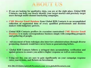  If you are looking for qualitative data, you are at the right place. Global B2B
Contacts, can help you clearly identify your target market and precisely target
users through multi-channel marketing campaigns.
 CME Director Email Database from Global B2B Contacts is an accomplished
collection of segmented data of every qualified professionals and decision
makers with budgetary powers.
 Global B2B Contacts proffers its execution constrained CME Director Email
Database is to make correspondence business simple with compelling prospects
and gathering of people.
 Advancement of item redesigns also interview administrations through diverse
promoting channels would have never been so guaranteeing before.
 Global B2B Contacts follows a stringent data accumulation, verification and
update process to ensure you achieve higher response as well as conversions.
 Using our list, you are sure to gain significantly on your campaign response
rates, conversions, and Return on Investment.
816-286-4114|info@globalb2bcontacts.com| www.globalb2bcontacts.com
 