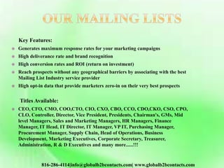 Key Features:
 Generates maximum response rates for your marketing campaigns
 High deliverance rate and brand recognition
 High conversion rates and ROI (return on investment)
 Reach prospects without any geographical barriers by associating with the best
Mailing List Industry service provider
 High opt-in data that provide marketers zero-in on their very best prospects
Titles Available:
 CEO, CFO, CMO, COO,CTO, CIO, CXO, CBO, CCO, CDO,CKO, CSO, CPO,
CLO, Controller, Director, Vice President, Presidents, Chairman's, GMs, Mid
level Managers, Sales and Marketing Managers, HR Managers, Finance
Manager, IT Head, IT Director, IT Manager, VP IT, Purchasing Manager,
Procurement Manager, Supply Chain, Head of Operations, Business
Development, Marketing Executives, Corporate Secretary, Treasurer,
Administration, R & D Executives and many more......!!!
816-286-4114|info@globalb2bcontacts.com| www.globalb2bcontacts.com
 