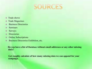  Trade shows
 Trade Magazines
 Business Directories
 Seminars
 Surveys
 Directories
 Online Subscriptions
 Business Directories Exhibition, etc.
Do you have a list of Database without email addresses or any other missing
data?
Get roughly calculate of how many missing data we can append for your
campaign.
 