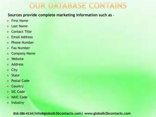 Sources provide complete marketing information such as –
 First Name
 Last Name
 Contact Title
 Email Address
 Phone Number
 Fax Number
 Company Name
 Website
 Address
 City
 State
 Postal Code
 Country
 SIC Code
 NAIC Code
 Industry
816-286-4114|info@globalb2bcontacts.com| www.globalb2bcontacts.com
 