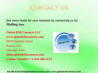 Get more leads for your business by contacting us for
Mailing Data
Global B2B Contacts LLC
www.globalb2bcontacts.com
9030 Charlotte Street
Kansas City
Missouri ,USA
info@globalb2bcontacts.com
Contact Number: +1-816-286-4114
816-286-4114|info@globalb2bcontacts.com| www.globalb2bcontacts.com
 