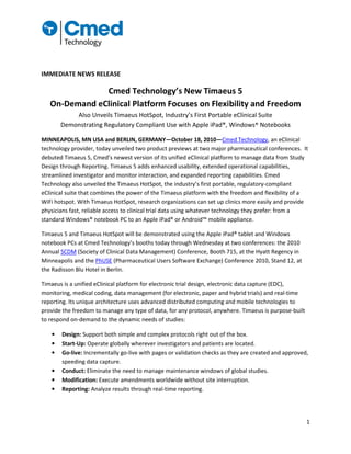 1
IMMEDIATE NEWS RELEASE
Cmed Technology’s New Timaeus 5
On-Demand eClinical Platform Focuses on Flexibility and Freedom
Also Unveils Timaeus HotSpot, Industry’s First Portable eClinical Suite
Demonstrating Regulatory Compliant Use with Apple iPad®, Windows® Notebooks
MINNEAPOLIS, MN USA and BERLIN, GERMANY—October 18, 2010—Cmed Technology, an eClinical
technology provider, today unveiled two product previews at two major pharmaceutical conferences. It
debuted Timaeus 5, Cmed’s newest version of its unified eClinical platform to manage data from Study
Design through Reporting. Timaeus 5 adds enhanced usability, extended operational capabilities,
streamlined investigator and monitor interaction, and expanded reporting capabilities. Cmed
Technology also unveiled the Timaeus HotSpot, the industry’s first portable, regulatory-compliant
eClinical suite that combines the power of the Timaeus platform with the freedom and flexibility of a
WiFi hotspot. With Timaeus HotSpot, research organizations can set up clinics more easily and provide
physicians fast, reliable access to clinical trial data using whatever technology they prefer: from a
standard Windows® notebook PC to an Apple iPad® or Android™ mobile appliance.
Timaeus 5 and Timaeus HotSpot will be demonstrated using the Apple iPad® tablet and Windows
notebook PCs at Cmed Technology’s booths today through Wednesday at two conferences: the 2010
Annual SCDM (Society of Clinical Data Management) Conference, Booth 715, at the Hyatt Regency in
Minneapolis and the PhUSE (Pharmaceutical Users Software Exchange) Conference 2010, Stand 12, at
the Radisson Blu Hotel in Berlin.
Timaeus is a unified eClinical platform for electronic trial design, electronic data capture (EDC),
monitoring, medical coding, data management (for electronic, paper and hybrid trials) and real-time
reporting. Its unique architecture uses advanced distributed computing and mobile technologies to
provide the freedom to manage any type of data, for any protocol, anywhere. Timaeus is purpose-built
to respond on-demand to the dynamic needs of studies:
• Design: Support both simple and complex protocols right out of the box.
• Start-Up: Operate globally wherever investigators and patients are located.
• Go-live: Incrementally go-live with pages or validation checks as they are created and approved,
speeding data capture.
• Conduct: Eliminate the need to manage maintenance windows of global studies.
• Modification: Execute amendments worldwide without site interruption.
• Reporting: Analyze results through real-time reporting.
 