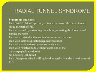  Symptoms and signs:
 Pain distal to lateral epicondyle, tenderness over the radial tunnel
along the path of PIN
 Pain worsened by extending the elbow, pronating the forearm and
flexing the wrist
 Pain with resisted active supination or wrist extension
 Pain with active supination against resistance
 Pain with wrist extension against resistance
 Pain with resisted middle finger extension at the
metacarpophalangeal joint
 No neurological deficit
 Pain disappears after instilling local anaesthetic at the site of entry of
PIN
 