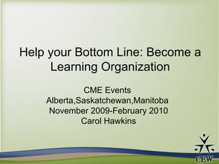 Help your Bottom Line: Become a Learning Organization CME Events  Alberta,Saskatchewan,Manitoba  November 2009-February 2010 Carol Hawkins 