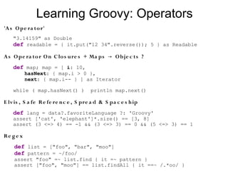 Learning Groovy: Operators
'A s O pe ra to r'
    "3.14159" as Double
    def readable = { it.put("12 34".reverse()); 5 } as Readable

A s O pe ra to r O n C lo s u re s + Ma ps → O b je c ts ?
    def map; map = [ i: 10,
           hasNext: { map.i > 0 },
           next: { map.i-- } ] as Iterator

    while ( map.hasNext() )            println map.next()

E lv is , S a fe Re fe re n c e , S pre a d & S pa c e s h ip
    def lang = data?.favoriteLanguage ?: 'Groovy'
    assert ['cat', 'elephant']*.size() == [3, 8]
    assert (3 <=> 4) == -1 && (3 <=> 3) == 0 && (5 <=> 3) == 1

Re g e x
    def list = ["foo", "bar", "moo"]
    def pattern = ~/foo/
    assert "foo" =~ list.find { it =~ pattern }
    assert ["foo", "moo"] == list.findAll { it ==~ /.*oo/ }
 