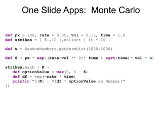 One Slide Apps: Monte Carlo

def px = 100, rate = 0.05, vol = 0.15, time = 1.0
def strikes = [ 8..12 ].collect { it * 10 }...