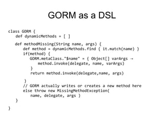 GORM as a DSL
class GORM {
   def dynamicMethods = [ ]
    def methodMissing(String name, args) {
        def method = dynamicMethods.find { it.match(name) }
        if(method) {
           GORM.metaClass."$name" = { Object[] varArgs →
               method.invoke(delegate, name, varArgs)
           }
           return method.invoke(delegate,name, args)
        }
        // GORM actually writes or creates a new method here
        else throw new MissingMethodException(
           name, delegate, args )
    }
}
 