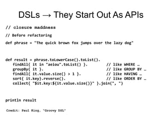 DSLs → They Start Out As APIs
// closure maddness
// Before refactoring
def phrase = "The quick brown fox jumps over the lazy dog"



def result = phrase.toLowerCase().toList().
   findAll{ it in "aeiou".toList() }.        // like WHERE …
   groupBy{ it }.                            // like GROUP BY …
   findAll{ it.value.size() > 1 }.           // like HAVING …
   sort{ it.key}.reverse().                  // like ORDER BY …
   collect{ "$it.key:${it.value.size()}" }.join(", ")



println result

Credit: Paul King, “Groovy DSL”
 