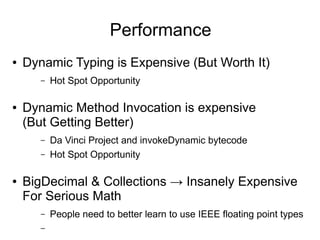 Performance
●   Dynamic Typing is Expensive (But Worth It)
       –   Hot Spot Opportunity

●   Dynamic Method Invocation is expensive
    (But Getting Better)
       –   Da Vinci Project and invokeDynamic bytecode
       –   Hot Spot Opportunity

●   BigDecimal & Collections → Insanely Expensive
    For Serious Math
       –   People need to better learn to use IEEE floating point types
       –
 