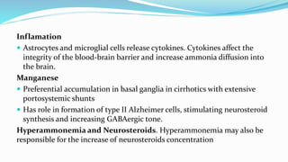 Inflamation
 Astrocytes and microglial cells release cytokines. Cytokines affect the
integrity of the blood-brain barrier and increase ammonia diffusion into
the brain.
Manganese
 Preferential accumulation in basal ganglia in cirrhotics with extensive
portosystemic shunts
 Has role in formation of type II Alzheimer cells, stimulating neurosteroid
synthesis and increasing GABAergic tone.
Hyperammonemia and Neurosteroids. Hyperammonemia may also be
responsible for the increase of neurosteroids concentration
 