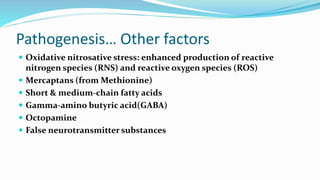 Pathogenesis… Other factors
 Oxidative nitrosative stress: enhanced production of reactive
nitrogen species (RNS) and reactive oxygen species (ROS)
 Mercaptans (from Methionine)
 Short & medium-chain fatty acids
 Gamma-amino butyric acid(GABA)
 Octopamine
 False neurotransmitter substances
 