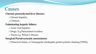 Causes
Chronic parenchymal liver disease:
 Chronic hepatitis.
 Cirrhosis.
Fulminating hepatic failure:
 Acute viral hepatitis.
 Drugs. E.g Paracetamol overdose
 Toxins e.g. Wilson’s Disease.
Surgical Portal-systemic anastomoses
 Portacaval shunts, or Transjugular intrahepatic portal-systemic shunting [TIPS]).
 