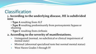 Classification
1. According to the underlying disease, HE is subdivided
into
• Type A resulting from ALF
• Type B resulting predominantly from portosystemic bypass or
shunting
• Type C resulting from cirrhosis
2. According to the severity of manifestations.
 Unimpaired (normal, no subclinical or clinical impairment of
mental state)
 Minimal (abnormal specialized tests but normal mental status)
 West Haven Grades I through IV
 