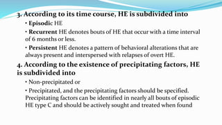3. According to its time course, HE is subdivided into
• Episodic HE
• Recurrent HE denotes bouts of HE that occur with a time interval
of 6 months or less.
• Persistent HE denotes a pattern of behavioral alterations that are
always present and interspersed with relapses of overt HE.
4. According to the existence of precipitating factors, HE
is subdivided into
• Non-precipitated or
• Precipitated, and the precipitating factors should be specified.
Precipitating factors can be identified in nearly all bouts of episodic
HE type C and should be actively sought and treated when found
 
