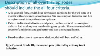 Description of all overt HE episodes
should include the all four criteria.
 A 60 year old female with liver cirrhosis is admitted for the 3rd time in a
month with acute mental confusions. She is already on lactulose and her
caregivers maintain patient's compliance.
 Patient is disoriented to time and place, but has no focal neurological
deficits. Lab work up was notable for gross pyuria. She was treated with a
course of antibiotics and got better and was discharged home.
 Based on the current recommendations, this will be classified as:
Type C, overt Grade III, recurrent, precipitated by urinary tract
infection.
 