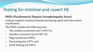 Testing for minimal and covert HE
PHES (Psychometric Hepatic Encephalopathy Score)
evaluate cognitive and psychomotor processing speed and visuo-motor
coordination.
The PHES includes the following tests:
1. The number connection test A (NCT A),
2. Number connection test B (NCT B),
3. Digit symbol test (DST),
4. line tracing test (LTT), and.
5. Serial dotting test (SDT).
 