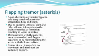 Flapping tremor (asterixis)
 A non-rhythmic, asymmetric lapse in
voluntary sustained posture of
extremities, head and trunk.
 Due to impaired inflow of joint and
other afferent information to the
brainstem reticular formation
resulting in lapses in posture.
 Demonstrated with the patient's
arms outstretched and fingers
separated or by hyperextending the
wrists with the forearm fixed.
 Absent at rest, less marked on
movement and maximum on
sustained posture,.
 