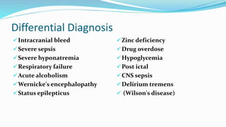 Differential Diagnosis
Intracranial bleed
Severe sepsis
Severe hyponatremia
Respiratory failure
Acute alcoholism
Wernicke's encephalopathy
Status epilepticus
Zinc deficiency
Drug overdose
Hypoglycemia
Post ictal
CNS sepsis
Delirium tremens
 (Wilson's disease)
 