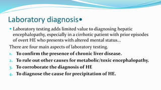 Laboratory diagnosis•
 Laboratory testing adds limited value to diagnosing hepatic
encephalopathy, especially in a cirrhotic patient with prior episodes
of overt HE who presents with altered mental status...
There are four main aspects of laboratory testing.
1. To confirm the presence of chronic liver disease.
2. To rule out other causes for metabolic/toxic encephalopathy.
3. To corroborate the diagnosis of HE
4. To diagnose the cause for precipitation of HE.
 