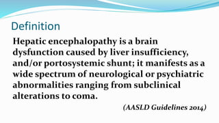 Definition
Hepatic encephalopathy is a brain
dysfunction caused by liver insufficiency,
and/or portosystemic shunt; it manifests as a
wide spectrum of neurological or psychiatric
abnormalities ranging from subclinical
alterations to coma.
(AASLD Guidelines 2014)
 
