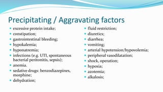 Precipitating / Aggravating factors
 excessive protein intake;
 constipation;
 gastrointestinal bleeding;
 hypokalemia;
 hyponatremia;
 infections (e.g. UTI, spontaneous
bacterial peritonitis, sepsis);
 anemia.
 sedative drugs: benzodiazepines,
morphine;
 dehydration;
 fluid restriction;
 diuretics;
 diarrhea;
 vomiting;
 arterial hypotension/hypovolemia;
 peripheral vasodilatation;
 shock, operation;
 hypoxia;
 azotemia;
 alkalosis;
 