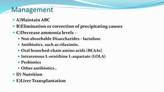 Management
 A)Maintain ABC
 B)Elimination or correction of precipitating causes
 C)Decrease ammonia levels –
 Non absorbable Disaccharides - lactulose
 Antibiotics, such as rifaximin.
 Oral branched-chain amino acids (BCAAs)
 Intravenous L-ornithine L-aspartate (LOLA)
 Probiotics
 Other antibiotics..
 D) Nutrition
 E)Liver Transplantation
 
