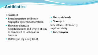 Antibiotics:
Rifaximin
 Broad spectrum antibiotic,
Negligible systemic absorption.
 Shown to decrease
hospitalizations and length of stay
as compared to lactulose in
humans.
 DOSE: 550 mg orally B.I.D
 Metronidazole
 Neomycin
Side effects: Ototoxicity,
nephrotoxicity.
 Vancomycin
 