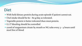 Diet
 With held dietary protein during acute episode if patient cannot eat.
 Oral intake should be 60 - 80 g/day as tolerated.
 Vegetable protein is better tolerated than meat protein.
 G.I.T bleeding should be controlled
 120ml of magnesium citrate by mouth or NG tube every 3 - 4 hours until
stool free of blood
 